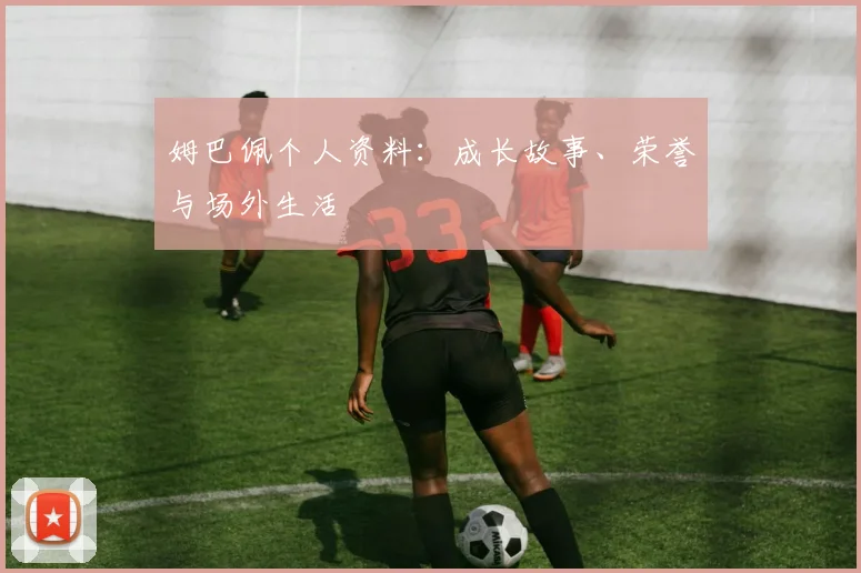 姆巴佩个人资料：成长故事、荣誉与场外生活
